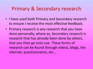 Primary & Secondary research
• I have used both Primary and Secondary research
to ensure I receive the most effective feedback.
• Primary research is any research that you have
done personally, where as, Secondary research is
research that has already been done by others,
that you then go onto use. These forms of
research can be found through videos, blogs, the
internet, questionnaires, etc...
 