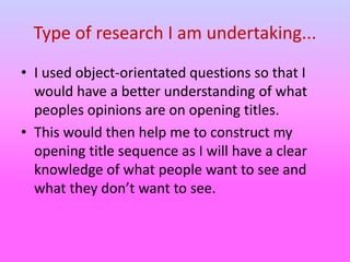 Type of research I am undertaking...
• I used object-orientated questions so that I
would have a better understanding of what
peoples opinions are on opening titles.
• This would then help me to construct my
opening title sequence as I will have a clear
knowledge of what people want to see and
what they don’t want to see.
 