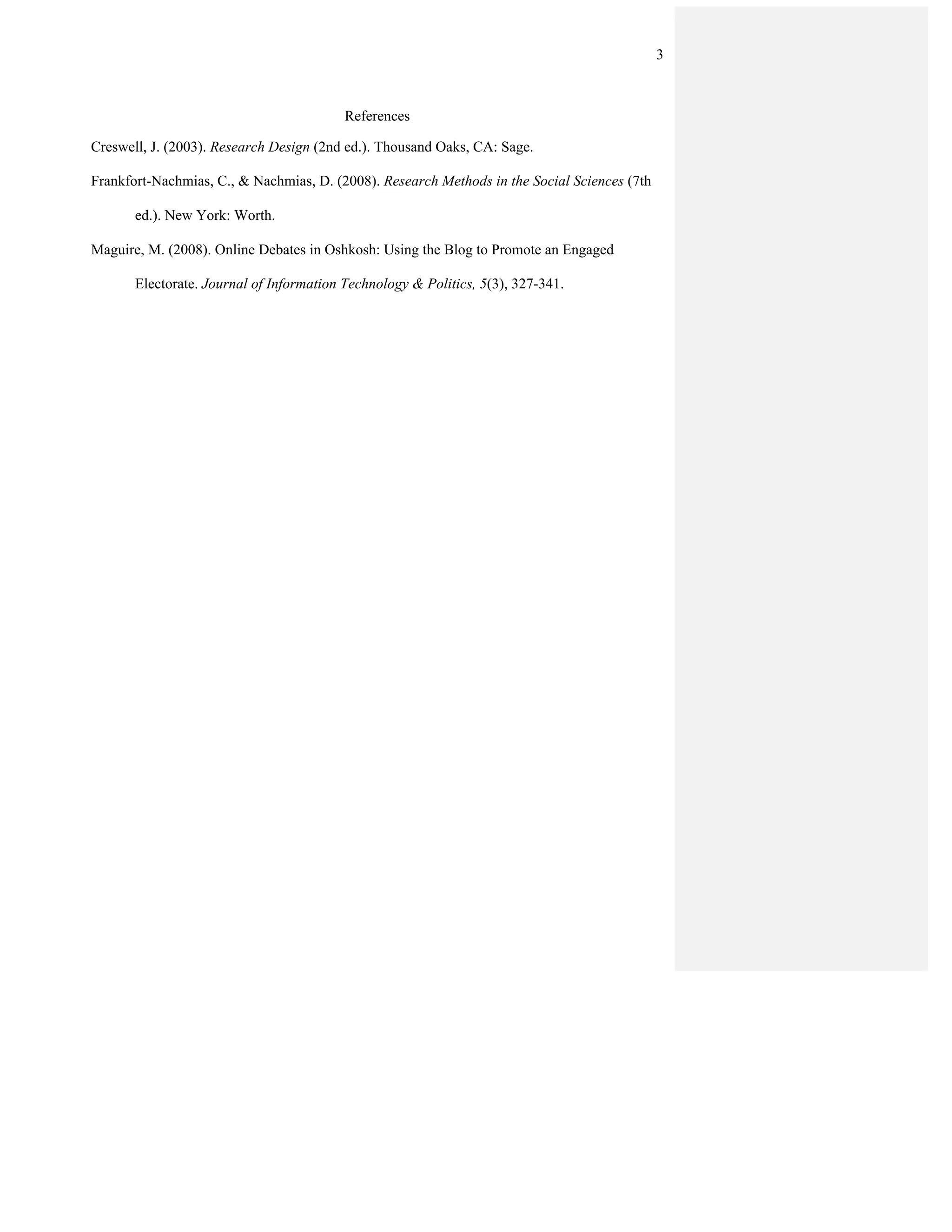 3



                                          References

Creswell, J. (2003). Research Design (2nd ed.). Thousand Oaks, CA: Sage.

Frankfort-Nachmias, C., & Nachmias, D. (2008). Research Methods in the Social Sciences (7th

       ed.). New York: Worth.

Maguire, M. (2008). Online Debates in Oshkosh: Using the Blog to Promote an Engaged

       Electorate. Journal of Information Technology & Politics, 5(3), 327-341.
 