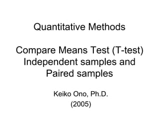 Quantitative Methods
Compare Means Test (T-test)
Independent samples and
Paired samples
Keiko Ono, Ph.D.
(2005)
 