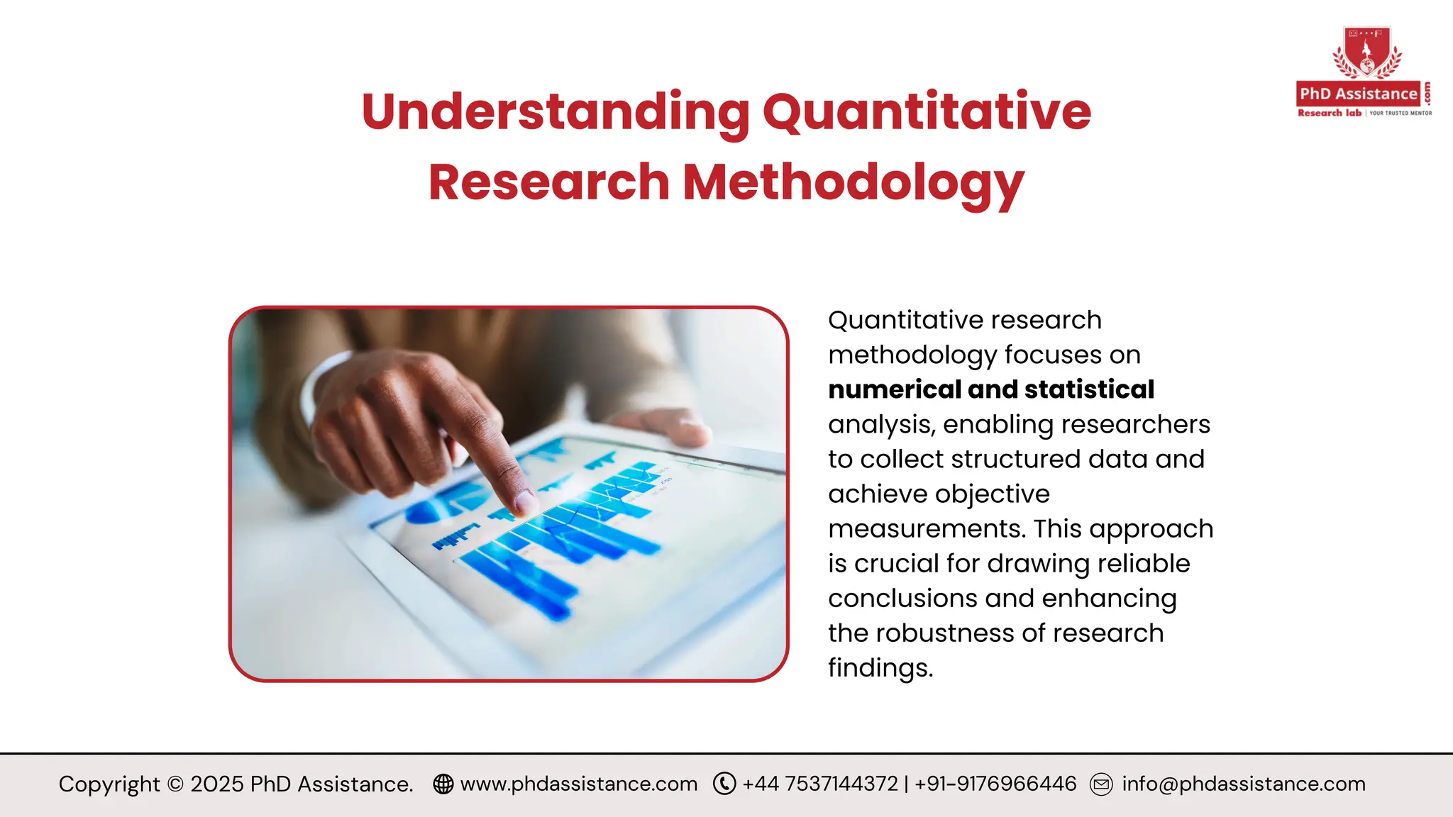 Understanding Quantitative
Research Methodology
Quantitative research
methodology focuses on
numerical and statistical
analysis, enabling researchers
to collect structured data and
achieve objective
measurements. This approach
is crucial for drawing reliable
conclusions and enhancing
the robustness of research
findings.
Copyright © 2025 PhD Assistance. www.phdassistance.com +44 7537144372 | +91-9176966446 info@phdassistance.com
 