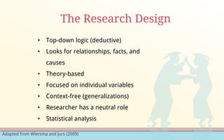 Adapted from Wiersma and Jurs (2009)
The Research Design
• Top-down logic (deductive)
• Looks for relationships, facts, and
causes
• Theory-based
• Focused on individual variables
• Context-free (generalizations)
• Researcher has a neutral role
• Statistical analysis
 