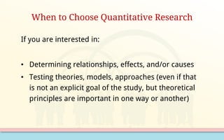 When to Choose Quantitative Research
If you are interested in:
• Determining relationships, effects, and/or causes
• Testing theories, models, approaches (even if that
is not an explicit goal of the study, but theoretical
principles are important in one way or another)
 