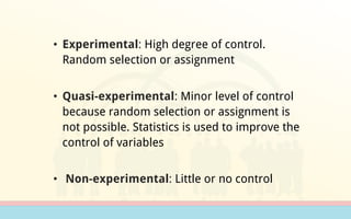 • Experimental: High degree of control.
Random selection or assignment
• Quasi-experimental: Minor level of control
because random selection or assignment is
not possible. Statistics is used to improve the
control of variables
• Non-experimental: Little or no control
 