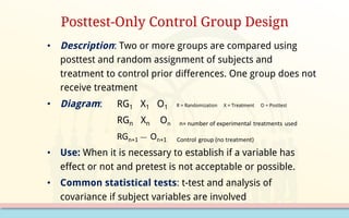 • Description: Two or more groups are compared using
posttest and random assignment of subjects and
treatment to control prior differences. One group does not
receive treatment
• Diagram: RG1 X1 O1 R = Randomization X = Treatment O = Posttest
RGn Xn On n=	number	of	experimental treatments used
RGn+1
__	 On+1							Control group	(no	treatment)
• Use: When it is necessary to establish if a variable has
effect or not and pretest is not acceptable or possible.
• Common statistical tests: t-test and analysis of
covariance if subject variables are involved
Posttest-Only Control Group Design
 