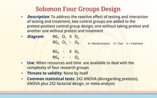 • Description: To address the reactive effect of testing and interaction
of testing and treatment, two control groups are added to the
pretest-posttest control group design; one without taking pretest and
another one without pretest and treatment
• Diagram: RG1 O1 X O2
RG2 O3 - O4 R = Randomization O = Test X = Treatment
RG3 - X O5
RG4 - - O6
• Use: When resources and time are available to deal with the
complexity of four research groups
• Threats to validity: None by itself
• Common statistical tests: 2X2 ANOVA (disregarding pretests),
ANOVA plus 2X2 factorial design, or meta-analysis
Solomon Four Groups Design
 
