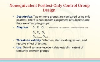 • Description: Two or more groups are compared using only
posttest. There is not random assignment of subjects since
they are already in groups
• Diagram: G1 X O1 X = Treatment O2 = Posttest n = number of treatments used
Gn Xn On
Gn+1 ___ On+1
• Threats to validity: Selection, statistical regression, and
reactive effect of testing
• Use: Only if some antecedent data establish extent of
similarity between groups
Nonequivalent Posttest-Only Control Group
Design
 