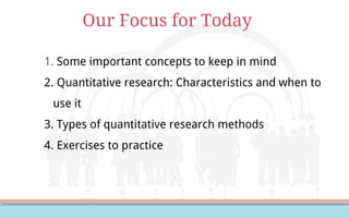 Our Focus for Today
1. Some important concepts to keep in mind
2. Quantitative research: Characteristics and when to
use it
3. Types of quantitative research methods
4. Exercises to practice
 