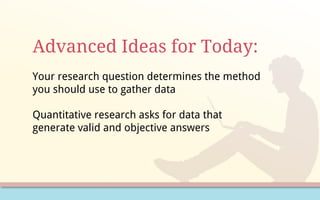 Advanced Ideas for Today:
Your research question determines the method
you should use to gather data
Quantitative research asks for data that
generate valid and objective answers
 