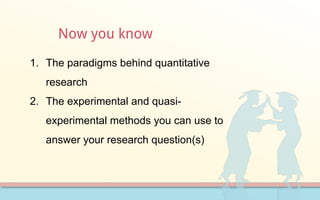 Now you know
1. The paradigms behind quantitative
research
2. The experimental and quasi-
experimental methods you can use to
answer your research question(s)
 