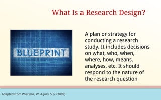 Adapted from Wiersma, W. & Jurs, S.G. (2009)
What Is a Research Design?
A plan or strategy for
conducting a research
study. It includes decisions
on what, who, when,
where, how, means,
analyses, etc. It should
respond to the nature of
the research question
 