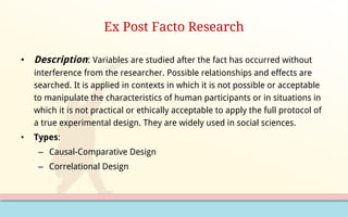 Ex Post Facto Research
• Description: Variables are studied after the fact has occurred without
interference from the researcher. Possible relationships and effects are
searched. It is applied in contexts in which it is not possible or acceptable
to manipulate the characteristics of human participants or in situations in
which it is not practical or ethically acceptable to apply the full protocol of
a true experimental design. They are widely used in social sciences.
• Types:
– Causal-Comparative Design
– Correlational Design
 