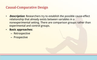 Causal-Comparative Design
• Description: Researchers try to establish the possible cause-effect
relationship that already exists between variables in a
nonexperimental setting. There are comparison groups rather than
experimental and control groups.
• Basic approaches:
– Retrospective
– Prospective
 