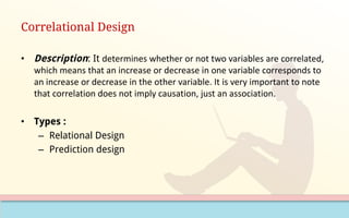 Correlational Design
• Description: It determines	whether	or	not	two	variables	are	correlated,	
which	means	that	an	increase	or	decrease	in	one	variable	corresponds	to	
an	increase	or	decrease	in	the	other	variable.	It	is	very	important	to	note	
that	correlation	does	not	imply	causation,	just	an	association.
• Types :
– Relational Design
– Prediction design
 