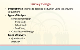 Survey Design
• Description: It intends to describe a situation using the answers
to questions
• Types of Designs:
– Longitudinal Design
• Trend Study
• Cohort Study
• Panel Study
– Cross-Sectional Design
• Types of Surveys:
– Questionnaire
– Interview
 