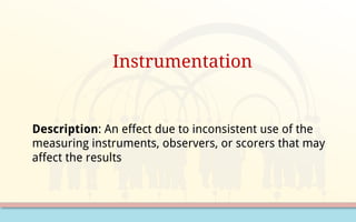 Instrumentation
Description: An effect due to inconsistent use of the
measuring instruments, observers, or scorers that may
affect the results
 