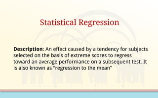 Statistical Regression
Description: An effect caused by a tendency for subjects
selected on the basis of extreme scores to regress
toward an average performance on a subsequent test. It
is also known as “regression to the mean”
 