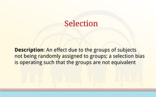 Selection
Description: An effect due to the groups of subjects
not being randomly assigned to groups; a selection bias
is operating such that the groups are not equivalent
 