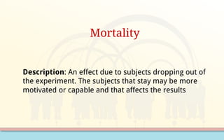 Mortality
Description: An effect due to subjects dropping out of
the experiment. The subjects that stay may be more
motivated or capable and that affects the results
 