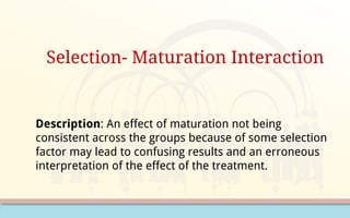 Selection- Maturation Interaction
Description: An effect of maturation not being
consistent across the groups because of some selection
factor may lead to confusing results and an erroneous
interpretation of the effect of the treatment.
 
