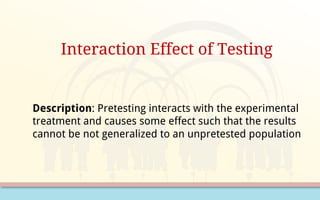 Interaction Effect of Testing
Description: Pretesting interacts with the experimental
treatment and causes some effect such that the results
cannot be not generalized to an unpretested population
 