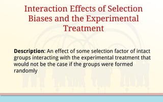 Interaction Effects of Selection
Biases and the Experimental
Treatment
Description: An effect of some selection factor of intact
groups interacting with the experimental treatment that
would not be the case if the groups were formed
randomly
 