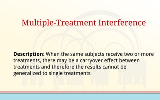 Multiple-Treatment Interference
Description: When the same subjects receive two or more
treatments, there may be a carryover effect between
treatments and therefore the results cannot be
generalized to single treatments
 