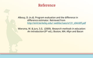 Reference
Albouy, D. (n.d). Program evaluation and the difference in
difference estimator. Retrieved from
http://eml.berkeley.edu/~webfac/saez/e131_s04/diff.pdf
Wiersma, W. & Jurs, S.G. (2009). Research methods in education:
An introduction (9th ed.). Boston, MA: Allyn and Bacon
 
