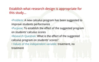 Establish what research design is appropriate for
this study…
•Problem: A new calculus program has been suggested to
improve students performance
•Purpose: To establish the effect of the suggested program
on students’ calculus scores
•Research Question: What is the effect of the suggested
calculus program on students’ scores?
• Values of the independent variable: treatment, no
treatment
 