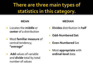 MEAN
 Locates the middle or
center of a distribution
 Most familiar measure of
central tendency;
“average”
 Add values of variable
and divide total by total
number of values
MEDIAN
 Divides distribution in half
 Odd-Numbered Set
 Even-Numbered Set
 Most appropriate with
ordinal-level data
 