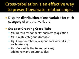  Displays distribution of one variable for each
category of another variable
 Steps to Creating Cross-Tabs:
 #1: Record respondents’ answers to question
 #2: Create categories for table
 #3: Count number of respondents who fall into
each category
 #4: Convert tallies to frequencies;
add up row and column tables
 