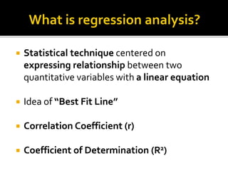  Statistical technique centered on
expressing relationship between two
quantitative variables with a linear equation
 Idea of “Best Fit Line”
 Correlation Coefficient (r)
 Coefficient of Determination (R2)
 