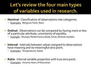  Nominal: Classification of observations into categories.
 Examples: Religious Faith, Race
 Ordinal: Observations can be compared by having more or less
of a particular attribute; uncertainty of equality.
 Example: Olympic Performance (Gold, Silver, Bronze medals)
 Interval: Intervals between values assigned to observations
have meaning and no meaningful zero point.
 Examples: Temperature; Dates
 Ratio: Interval variable properties with true zero point.
 Examples: Income;Years of Education
 
