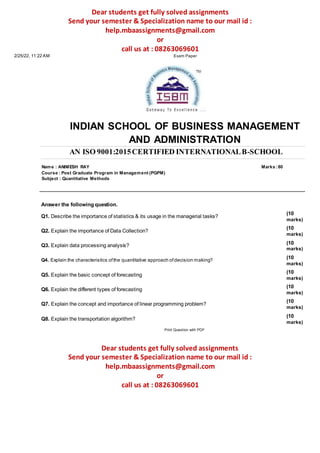 Dear students get fully solved assignments
Send your semester & Specialization name to our mail id :
help.mbaassignments@gmail.com
or
call us at : 08263069601
2/25/22, 11:22 AM Exam Paper
INDIAN SCHOOL OF BUSINESS MANAGEMENT
AND ADMINISTRATION
AN ISO 9001:2015CERTIFIED INTERNATIONALB-SCHOOL
Name : ANIMESH RAY Marks :80
Course : Post Graduate Program in Management (PGPM)
Subject : Quantitative Methods
Answer the following question.
Q1. Describe the importance of statistics & its usage in the managerial tasks?
Q2. Explain the importance of Data Collection?
Q3. Explain data processing analysis?
Q4. Explain the characteristics ofthe quantitative approach ofdecision making?
Q5. Explain the basic concept of forecasting
Q6. Explain the different types of forecasting
Q7. Explain the concept and importance of linear programming problem?
Q8. Explain the transportation algorithm?
Print Question with PDF
(10
marks)
(10
marks)
(10
marks)
(10
marks)
(10
marks)
(10
marks)
(10
marks)
(10
marks)
Dear students get fully solved assignments
Send your semester & Specialization name to our mail id :
help.mbaassignments@gmail.com
or
call us at : 08263069601
 