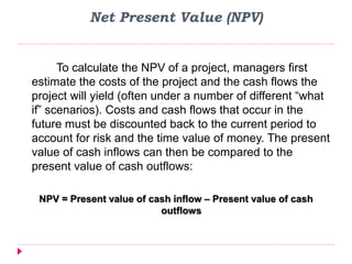 Net Present Value (NPV)
To calculate the NPV of a project, managers first
estimate the costs of the project and the cash flows the
project will yield (often under a number of different “what
if” scenarios). Costs and cash flows that occur in the
future must be discounted back to the current period to
account for risk and the time value of money. The present
value of cash inflows can then be compared to the
present value of cash outflows:
NPV = Present value of cash inflow – Present value of cash
outflows
 