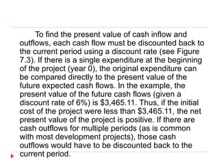 To find the present value of cash inflow and
outflows, each cash flow must be discounted back to
the current period using a discount rate (see Figure
7.3). If there is a single expenditure at the beginning
of the project (year 0), the original expenditure can
be compared directly to the present value of the
future expected cash flows. In the example, the
present value of the future cash flows (given a
discount rate of 6%) is $3,465.11. Thus, if the initial
cost of the project were less than $3,465.11, the net
present value of the project is positive. If there are
cash outflows for multiple periods (as is common
with most development projects), those cash
outflows would have to be discounted back to the
current period.
 
