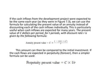 If the cash inflows from the development project were expected to
be the same each year (as they were in Figure 7.3), we can use the
formula for calculating the present value of an annuity instead of
discounting each of the cash inflows individually. This is particularly
useful when cash inflows are expected for many years. The present
value of C dollars per period, for t periods, with discount rate r is
given by the following formula:
This amount can then be compared to the initial investment. If
the cash flows are expected in perpetuity (forever), then a simpler
formula can be used:
 