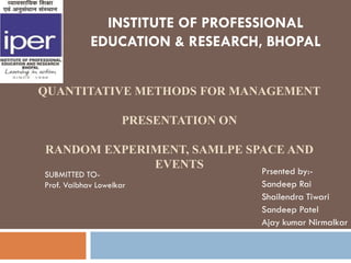 INSTITUTE OF PROFESSIONAL
            EDUCATION & RESEARCH, BHOPAL


QUANTITATIVE METHODS FOR MANAGEMENT

                    PRESENTATION ON

RANDOM EXPERIMENT, SAMLPE SPACE AND
             EVENTS
SUBMITTED TO-                         Prsented by:-
Prof. Vaibhav Lowelkar                Sandeep Rai
                                      Shailendra Tiwari
                                      Sandeep Patel
                                      Ajay kumar Nirmalkar
 