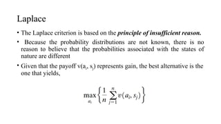 Laplace
• The Laplace criterion is based on the principle of insufficient reason.
• Because the probability distributions are not known, there is no
reason to believe that the probabilities associated with the states of
nature are different
• Given that the payoff v(ai, sj) represents gain, the best alternative is the
one that yields,
 