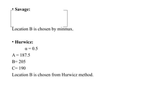 • Savage:
Location B is chosen by minmax.
• Hurwicz:
α = 0.5
A = 187.5
B= 205
C= 190
Location B is chosen from Hurwicz method.
 