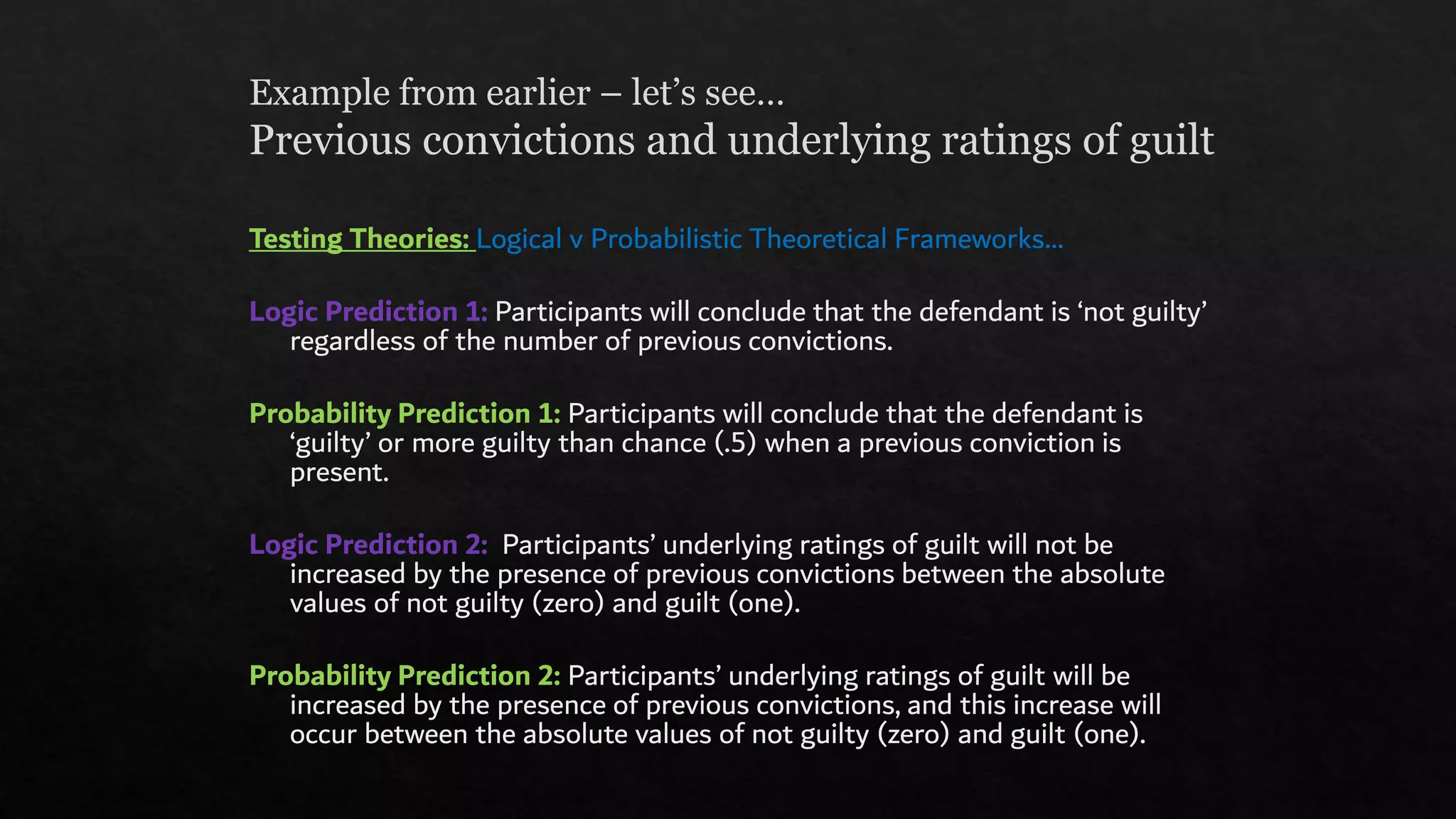 Example from earlier – let’s see…
Previous convictions and underlying ratings of guilt
Testing Theories: Logical v Probabilistic Theoretical Frameworks…
Logic Prediction 1: Participants will conclude that the defendant is ‘not guilty’
regardless of the number of previous convictions.
Probability Prediction 1: Participants will conclude that the defendant is
‘guilty’ or more guilty than chance (.5) when a previous conviction is
present.
Logic Prediction 2: Participants’ underlying ratings of guilt will not be
increased by the presence of previous convictions between the absolute
values of not guilty (zero) and guilt (one).
Probability Prediction 2: Participants’ underlying ratings of guilt will be
increased by the presence of previous convictions, and this increase will
occur between the absolute values of not guilty (zero) and guilt (one).
 
