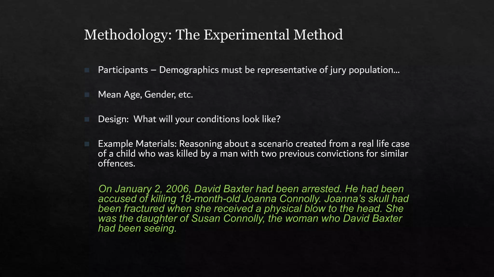 Methodology: The Experimental Method
◼ Participants – Demographics must be representative of jury population…
◼ Mean Age, Gender, etc.
◼ Design: What will your conditions look like?
◼ Example Materials: Reasoning about a scenario created from a real life case
of a child who was killed by a man with two previous convictions for similar
offences.
On January 2, 2006, David Baxter had been arrested. He had been
accused of killing 18-month-old Joanna Connolly. Joanna’s skull had
been fractured when she received a physical blow to the head. She
was the daughter of Susan Connolly, the woman who David Baxter
had been seeing.
 