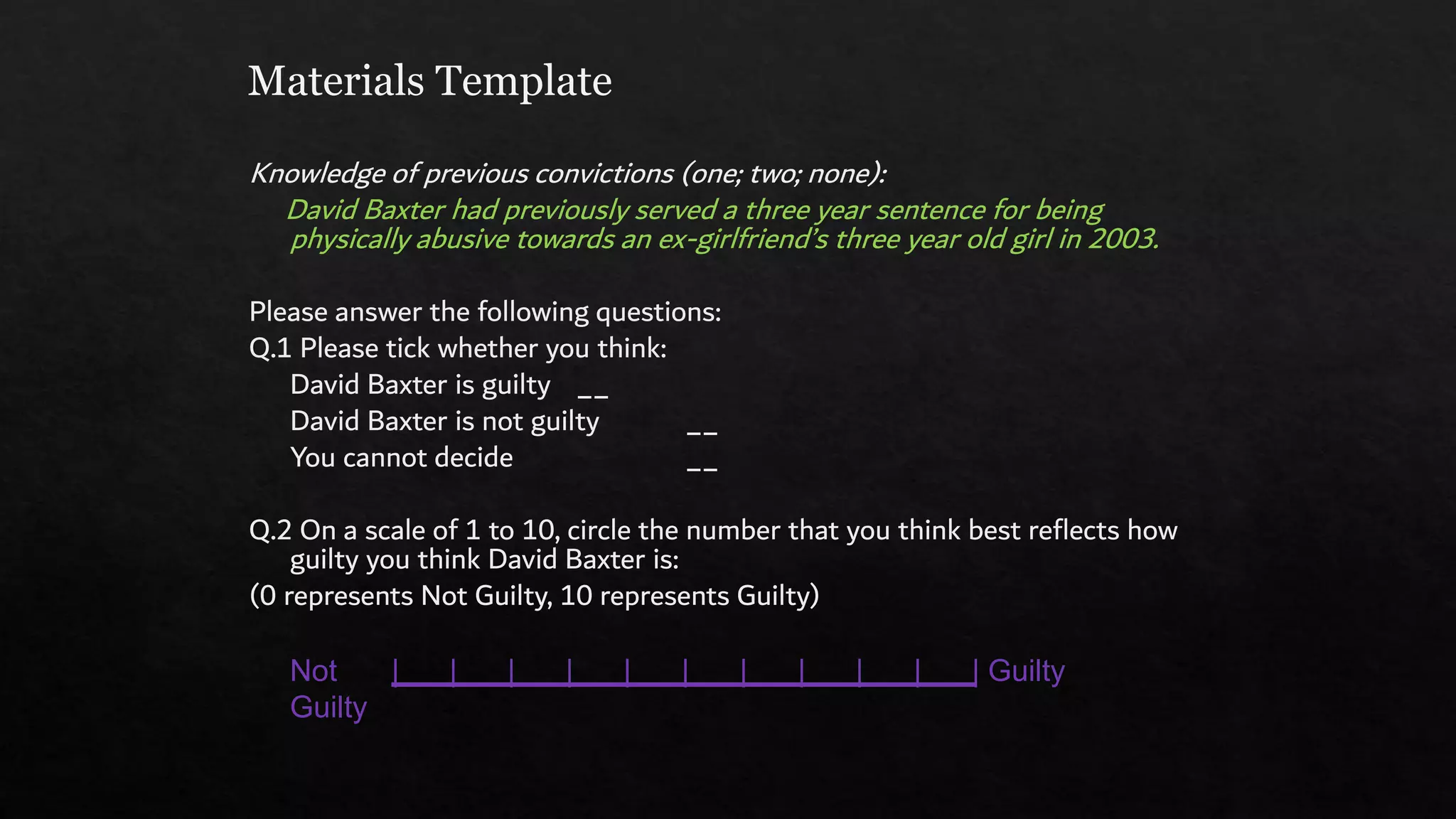Materials Template
Knowledge of previous convictions (one; two; none):
David Baxter had previously served a three year sentence for being
physically abusive towards an ex-girlfriend’s three year old girl in 2003.
Please answer the following questions:
Q.1 Please tick whether you think:
David Baxter is guilty __
David Baxter is not guilty __
You cannot decide __
Q.2 On a scale of 1 to 10, circle the number that you think best reflects how
guilty you think David Baxter is:
(0 represents Not Guilty, 10 represents Guilty)
Not | | | | | | | | | | | Guilty
Guilty
 