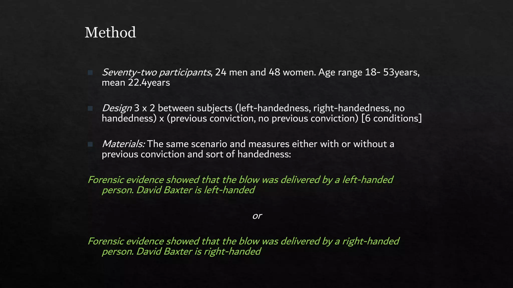 Method
◼ Seventy-two participants, 24 men and 48 women. Age range 18- 53years,
mean 22.4years
◼ Design 3 x 2 between subjects (left-handedness, right-handedness, no
handedness) x (previous conviction, no previous conviction) [6 conditions]
◼ Materials: The same scenario and measures either with or without a
previous conviction and sort of handedness:
Forensic evidence showed that the blow was delivered by a left-handed
person. David Baxter is left-handed
or
Forensic evidence showed that the blow was delivered by a right-handed
person. David Baxter is right-handed
 