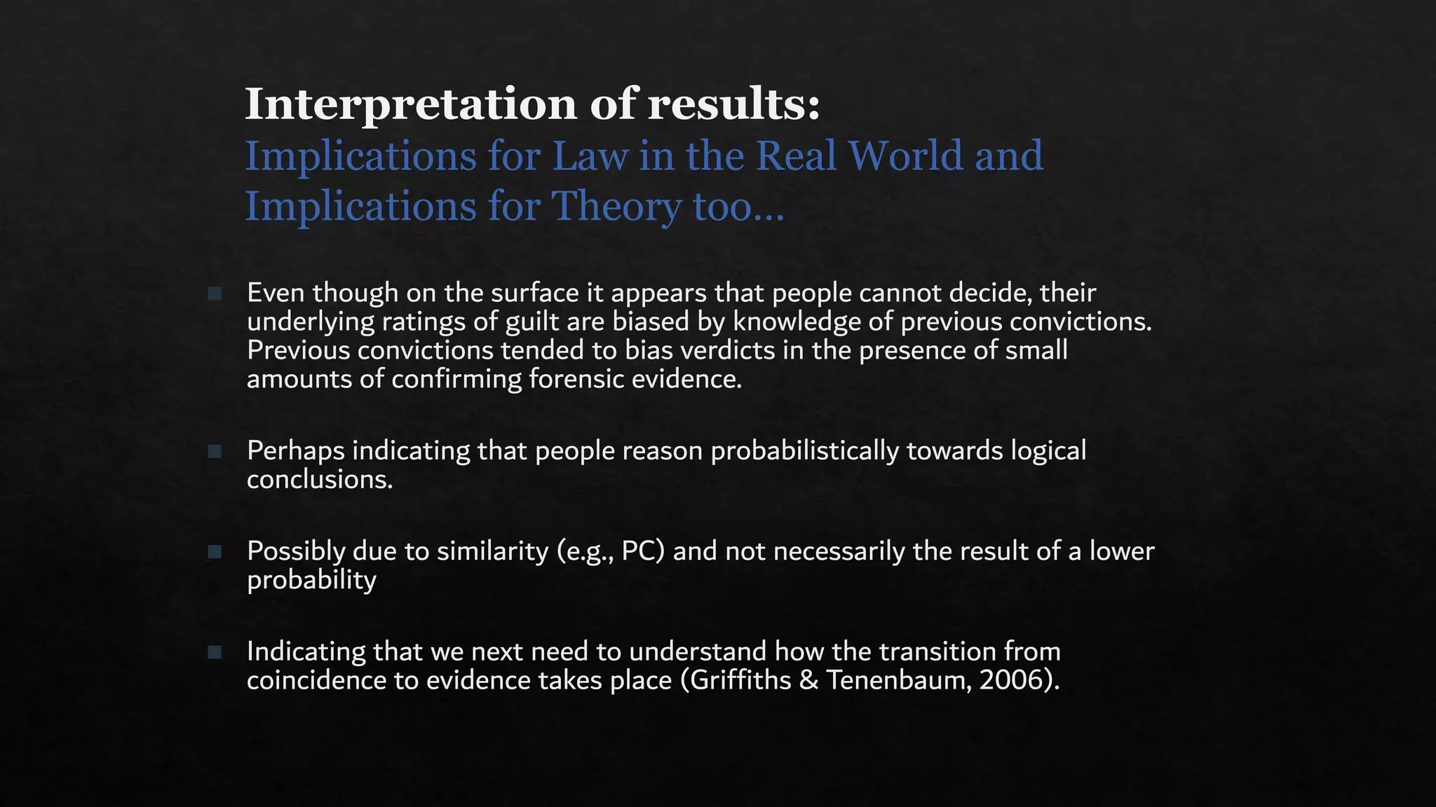 Interpretation of results:
Implications for Law in the Real World and
Implications for Theory too…
◼ Even though on the surface it appears that people cannot decide, their
underlying ratings of guilt are biased by knowledge of previous convictions.
Previous convictions tended to bias verdicts in the presence of small
amounts of confirming forensic evidence.
◼ Perhaps indicating that people reason probabilistically towards logical
conclusions.
◼ Possibly due to similarity (e.g., PC) and not necessarily the result of a lower
probability
◼ Indicating that we next need to understand how the transition from
coincidence to evidence takes place (Griffiths & Tenenbaum, 2006).
 