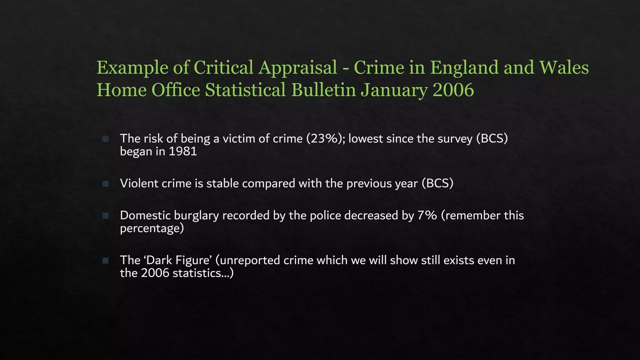 Example of Critical Appraisal - Crime in England and Wales
Home Office Statistical Bulletin January 2006
◼ The risk of being a victim of crime (23%); lowest since the survey (BCS)
began in 1981
◼ Violent crime is stable compared with the previous year (BCS)
◼ Domestic burglary recorded by the police decreased by 7% (remember this
percentage)
◼ The ‘Dark Figure’ (unreported crime which we will show still exists even in
the 2006 statistics…)
 