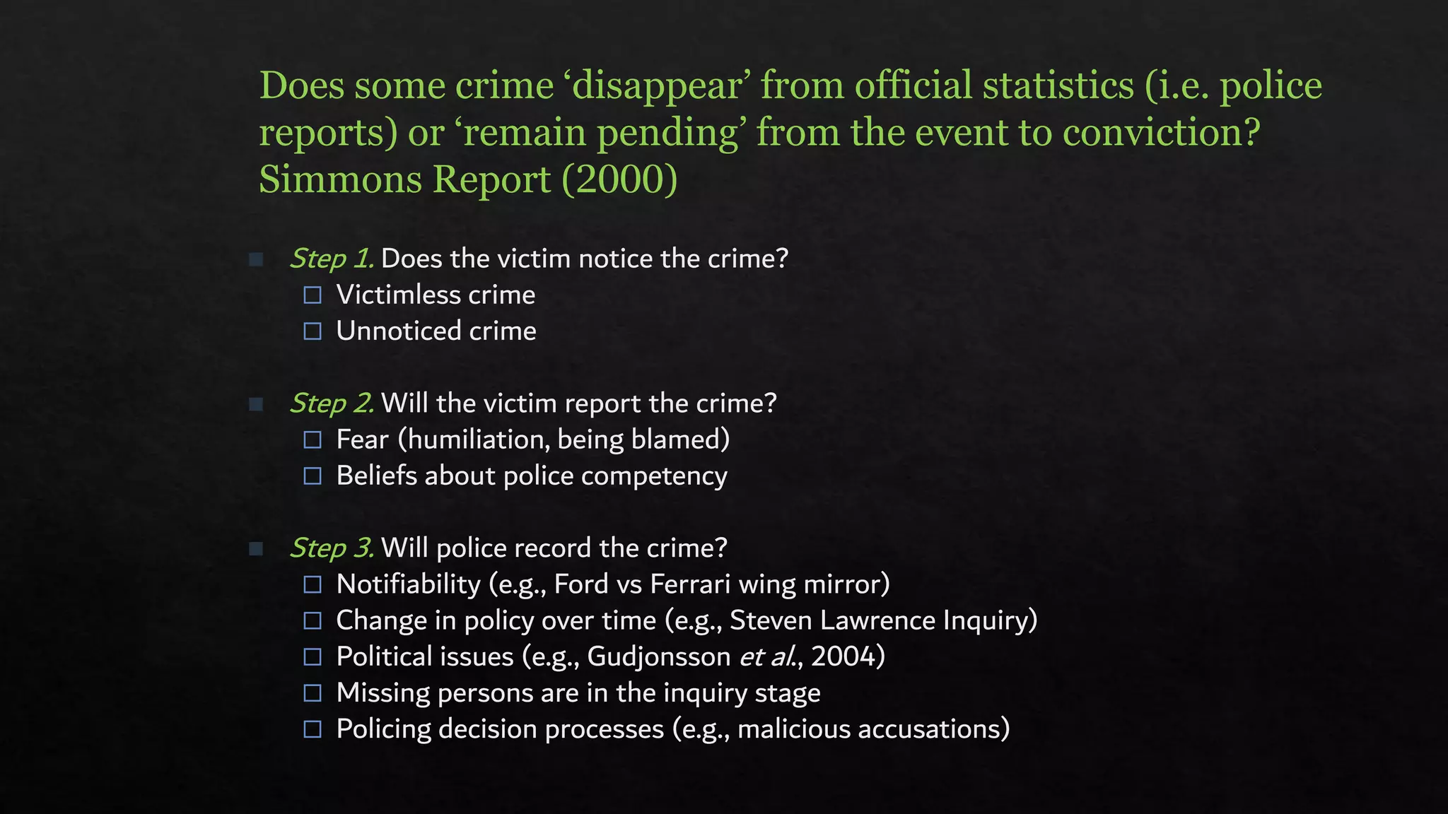 Does some crime ‘disappear’ from official statistics (i.e. police
reports) or ‘remain pending’ from the event to conviction?
Simmons Report (2000)
◼ Step 1. Does the victim notice the crime?
 Victimless crime
 Unnoticed crime
◼ Step 2. Will the victim report the crime?
 Fear (humiliation, being blamed)
 Beliefs about police competency
◼ Step 3. Will police record the crime?
 Notifiability (e.g., Ford vs Ferrari wing mirror)
 Change in policy over time (e.g., Steven Lawrence Inquiry)
 Political issues (e.g., Gudjonsson et al., 2004)
 Missing persons are in the inquiry stage
 Policing decision processes (e.g., malicious accusations)
 