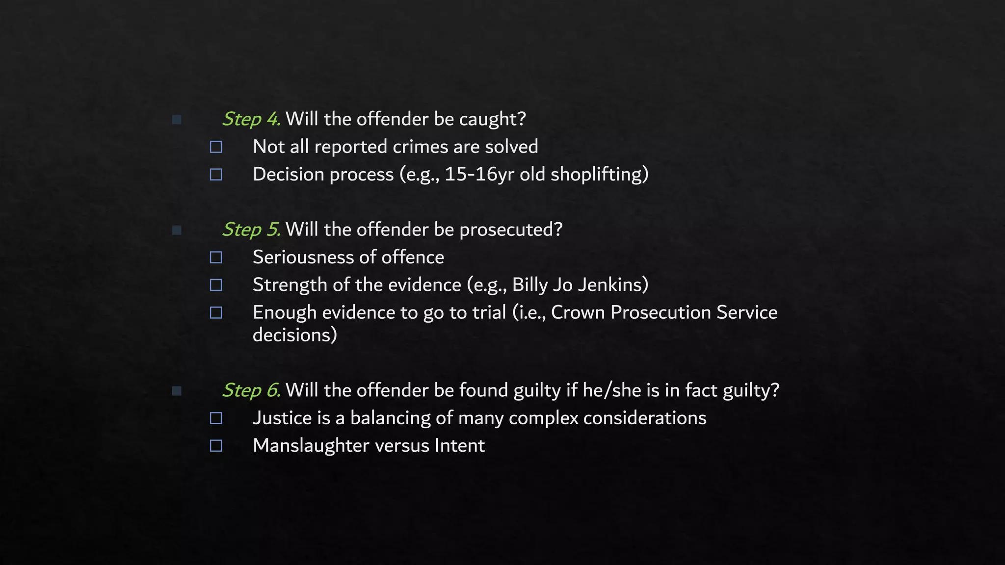 ◼ Step 4. Will the offender be caught?
 Not all reported crimes are solved
 Decision process (e.g., 15-16yr old shoplifting)
◼ Step 5. Will the offender be prosecuted?
 Seriousness of offence
 Strength of the evidence (e.g., Billy Jo Jenkins)
 Enough evidence to go to trial (i.e., Crown Prosecution Service
decisions)
◼ Step 6. Will the offender be found guilty if he/she is in fact guilty?
 Justice is a balancing of many complex considerations
 Manslaughter versus Intent
 