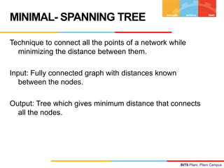 MINIMAL- SPANNING TREE

Technique to connect all the points of a network while
  minimizing the distance between them.

Input: Fully connected graph with distances known
   between the nodes.

Output: Tree which gives minimum distance that connects
  all the nodes.




                                                    BITS Pilani, Pilani Campus
 