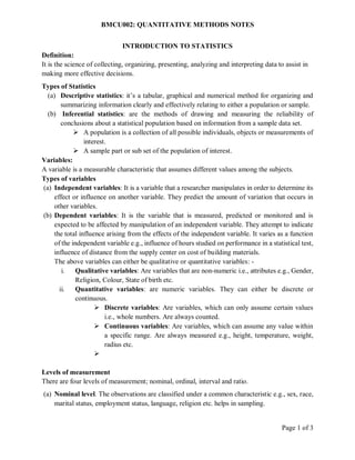 BMCU002: QUANTITATIVE METHODS NOTES
Page 1 of 3
INTRODUCTION TO STATISTICS
Definition:
It is the science of collecting, organizing, presenting, analyzing and interpreting data to assist in
making more effective decisions.
Types of Statistics
(a) Descriptive statistics: it’s a tabular, graphical and numerical method for organizing and
summarizing information clearly and effectively relating to either a population or sample.
(b) Inferential statistics: are the methods of drawing and measuring the reliability of
conclusions about a statistical population based on information from a sample data set.
 A population is a collection of all possible individuals, objects or measurements of
interest.
 A sample part or sub set of the population of interest.
Variables:
A variable is a measurable characteristic that assumes different values among the subjects.
Types of variables
(a) Independent variables: It is a variable that a researcher manipulates in order to determine its
effect or influence on another variable. They predict the amount of variation that occurs in
other variables.
(b) Dependent variables: It is the variable that is measured, predicted or monitored and is
expected to be affected by manipulation of an independent variable. They attempt to indicate
the total influence arising from the effects of the independent variable. It varies as a function
of the independent variable e.g., influence of hours studied on performance in a statistical test,
influence of distance from the supply center on cost of building materials.
The above variables can either be qualitative or quantitative variables: -
i. Qualitative variables: Are variables that are non-numeric i.e., attributes e.g., Gender,
Religion, Colour, State of birth etc.
ii. Quantitative variables: are numeric variables. They can either be discrete or
continuous.
 Discrete variables: Are variables, which can only assume certain values
i.e., whole numbers. Are always counted.
 Continuous variables: Are variables, which can assume any value within
a specific range. Are always measured e.g., height, temperature, weight,
radius etc.

Levels of measurement
There are four levels of measurement; nominal, ordinal, interval and ratio.
(a) Nominal level. The observations are classified under a common characteristic e.g., sex, race,
marital status, employment status, language, religion etc. helps in sampling.
 